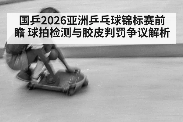 国乒2026亚洲乒乓球锦标赛前瞻 球拍检测与胶皮判罚争议解析